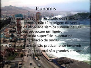 Tsunamis
• Os tsunamis são um resultado dos sismos.
  Estes maremotos não têm origem do vento,
  mas sim da atividade sísmica submarina. Os
  maremotos provocam um ligeiro
  arqueamento da superfície submarina
  originam a formação de ondas.
• Que em alto mar são praticamente invisíveis
• Mas ao chegar ao litoral são grandes e levam
  tudo a sua passagem.
 