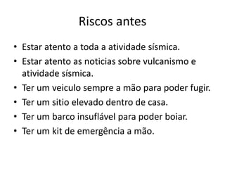 Riscos antes
• Estar atento a toda a atividade sísmica.
• Estar atento as noticias sobre vulcanismo e
  atividade sísmica.
• Ter um veiculo sempre a mão para poder fugir.
• Ter um sitio elevado dentro de casa.
• Ter um barco insuflável para poder boiar.
• Ter um kit de emergência a mão.
 