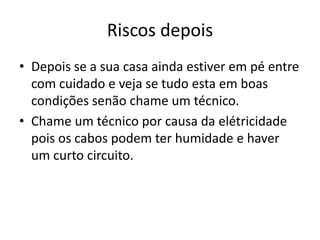 Riscos depois
• Depois se a sua casa ainda estiver em pé entre
  com cuidado e veja se tudo esta em boas
  condições senão chame um técnico.
• Chame um técnico por causa da elétricidade
  pois os cabos podem ter humidade e haver
  um curto circuito.
 