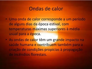 Ondas de calor
• Uma onda de calor corresponde a um período
  de alguns dias da época estival, com
  temperaturas máximas superiores à média
  usual para a época.
• As ondas de calor têm um grande impacto na
  saúde humana e contribuem também para a
  criação de condições propícias à propagação
  de incêndios florestais.
 