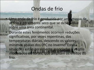 Ondas de frio
• Uma onda de frio é produzida por uma massa de
  ar frio e geralmente seco que se desenvolve
  sobre uma área continental.
• Durante estes fenómenos ocorrem reduções
  significativas, por vezes repentinas, das
  temperaturas diárias, descendo os valores
  mínimos abaixo dos 0ºC no Inverno. Estas
  situações estão geralmente associadas a ventos
  moderados ou fortes, que ampliam os efeitos do
  frio.
 