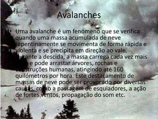 Avalanches
• Uma avalanche é um fenómeno que se verifica
  quando uma massa acumulada de neve
  repentinamente se movimenta de forma rápida e
  violenta e se precipita em direção ao vale.
  Durante a descida, a massa carrega cada vez mais
  neve e pode arrastar árvores, rochas e
  construções humanas, atingindo até 160
  quilómetros por hora. Este destacamento de
  massas de neve pode ser provocado por diversas
  causas, como a passagem de esquiadores, a ação
  de fortes ventos, propagação do som etc.
 