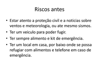 Riscos antes
• Estar atento a proteção civil e a noticias sobre
  ventos e meteorologia, ou ate mesmo sismos.
• Ter um veiculo para poder fugir.
• Ter sempre alimento e kit de emergência.
• Ter um local em casa, por baixo onde se possa
  refugiar com alimentos e telefone em caso de
  emergência.
 