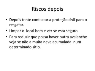 Riscos depois
• Depois tente contactar a proteção civil para o
  resgatar.
• Limpar o local bem e ver se esta seguro.
• Para reduzir que possa haver outra avalanche
  veja se não a muita neve acumulada num
  determinado sitio.
 