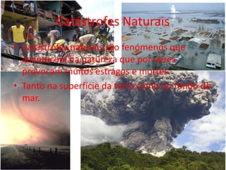 Catástrofes Naturais
• Catástrofes naturais são fenómenos que
  acontecem na natureza que por vezes
  provocam muitos estragos e mortes.
• Tanto na superfície da terra como no fundo do
  mar.
 