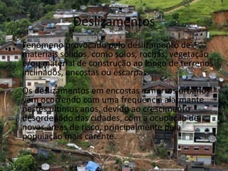 Deslizamentos
• Fenómeno provocado pelo deslizamento de
  materiais sólidos, como solos, rochas, vegetação
  e/ou material de construção ao longo de terrenos
  inclinados, encostas ou escarpas.
  Os deslizamentos em encostas e morros urbanos
  vêm ocorrendo com uma frequência alarmante
  nestes últimos anos, devido ao crescimento
  desordenado das cidades, com a ocupação de
  novas áreas de risco, principalmente pela
  população mais carente.
 