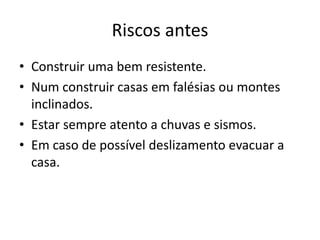 Riscos antes
• Construir uma bem resistente.
• Num construir casas em falésias ou montes
  inclinados.
• Estar sempre atento a chuvas e sismos.
• Em caso de possível deslizamento evacuar a
  casa.
 