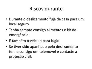 Riscos durante
• Durante o deslizamento fuja de casa para um
  local seguro.
• Tenha sempre consigo alimentos e kit de
  emergência.
• E também o veiculo para fugir.
• Se tiver sido apanhado pelo deslizamento
  tenha consigo um telemóvel e contacte a
  proteção civil.
 