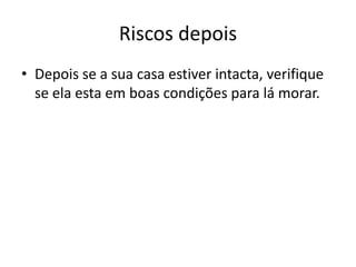 Riscos depois
• Depois se a sua casa estiver intacta, verifique
  se ela esta em boas condições para lá morar.
 