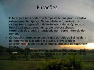 Furacões
• O furacão é uma poderosa tempestade que produz ventos
  extremamente rápidos. Na realidade, o furacão é um
  ciclone (uma depressão) de forte intensidade. Quando o
  furacão alcança o continente, ele provoca chuvas
  torrenciais de grande intensidade num curto intervalo de
  tempo.
• Os furacões formam-se depois que os raios do Sol incidem
  durante vários dias sobre o oceano, provocando o
  aquecimento da massa de ar situada proximo da superficie
  liquida.
• Quanto mais umidade e calor existirem, mais evaporação
  irá ocorrer, o que poderia provocar o surgimento de várias
  centenas de tempestades.
 