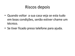 Riscos depois
• Quando voltar a sua casa veja se esta tudo
  em boas condições, senão estiver chame um
  técnico.
• Se tiver ficado preso telefone para ajuda.
 