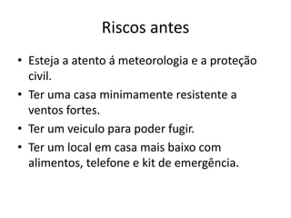Riscos antes
• Esteja a atento á meteorologia e a proteção
  civil.
• Ter uma casa minimamente resistente a
  ventos fortes.
• Ter um veiculo para poder fugir.
• Ter um local em casa mais baixo com
  alimentos, telefone e kit de emergência.
 