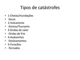 Tipos de catástrofes
•   1-Cheias/inundações
•   -Secas
•   2-Vulcanismo
•   -Sismos/Tsunamis
•   3-Ondas de calor
•   -Ondas de frio
•   4-Avalanches
•   -Deslizamentos
•   5-Furacões
•   -Tornados
 