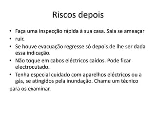 Riscos depois
• Faça uma inspecção rápida à sua casa. Saia se ameaçar
• ruir.
• Se houve evacuação regresse só depois de lhe ser dada
  essa indicação.
• Não toque em cabos eléctricos caídos. Pode ficar
  electrocutado.
• Tenha especial cuidado com aparelhos eléctricos ou a
  gás, se atingidos pela inundação. Chame um técnico
para os examinar.
 