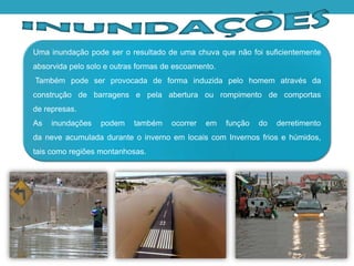 Uma inundação pode ser o resultado de uma chuva que não foi suficientemente
absorvida pelo solo e outras formas de escoamento.
Também pode ser provocada de forma induzida pelo homem através da
construção de barragens e pela abertura ou rompimento de comportas
de represas.
As inundações podem também ocorrer em função do derretimento
da neve acumulada durante o inverno em locais com Invernos frios e húmidos,
tais como regiões montanhosas.
 