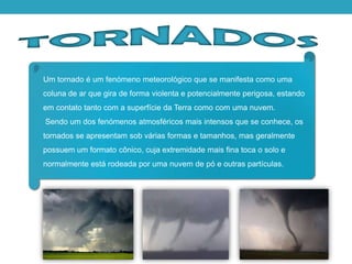 Um tornado é um fenómeno meteorológico que se manifesta como uma
coluna de ar que gira de forma violenta e potencialmente perigosa, estando
em contato tanto com a superfície da Terra como com uma nuvem.
Sendo um dos fenómenos atmosféricos mais intensos que se conhece, os
tornados se apresentam sob várias formas e tamanhos, mas geralmente
possuem um formato cônico, cuja extremidade mais fina toca o solo e
normalmente está rodeada por uma nuvem de pó e outras partículas.
 