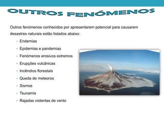 Outros fenómenos conhecidos por apresentarem potencial para causarem
desastres naturais estão listados abaixo:
• Endemias
• Epidemias e pandemias
• Fenómenos erosivos extremos
• Erupções vulcânicas
• Incêndios florestais
• Queda de meteoros
• Sismos
• Tsunamis
• Rajadas violentas de vento
 