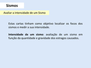 Estas cartas tinham como objetivo localizar os focos dos
sismos e medir a sua intensidade.
Intensidade de um sismo: avaliação de um sismo em
função da quantidade e gravidade dos estragos causados.
Sismos
Avaliar a intensidade de um Sismo
 