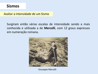Sismos
Surgiram então várias escalas de intensidade sendo a mais
conhecida e utilizada a de Mercalli, com 12 graus expressos
em numeração romana.
Avaliar a intensidade de um Sismo
Giuseppe Mercalli
 