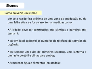 Sismos
Ver se a região fica próxima de uma zona de subducção ou de
uma falha ativa, se for o caso, tomar medidas como:
• A cidade deve ter construções anti sísmicas e barreiras anti
tsunami;
• Ter em local acessível os números de telefone de serviços de
urgência;
• Ter sempre um quite de primeiros socorros, uma lanterna e
um radio portátil e pilhas para ambos;
• Armazenar água e alimentos (enlatados);
Como prevenir um sismo?
 