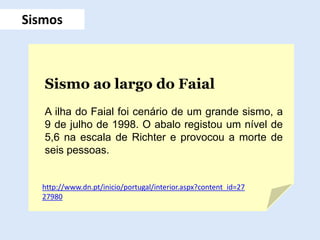 Sismos
Sismo ao largo do Faial
A ilha do Faial foi cenário de um grande sismo, a
9 de julho de 1998. O abalo registou um nível de
5,6 na escala de Richter e provocou a morte de
seis pessoas.
http://www.dn.pt/inicio/portugal/interior.aspx?content_id=27
27980
 