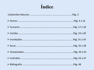Índice
Catástrofes Naturais .................................................................Pág. 3
 Sismos ………………………………………………………………….................Pág. 4 a 16
 Tsunamis ………………………………………………………………..…………..Pág. 17 e 18
 Vulcões ……………………………………………………………………………….Pág. 19 a 30
 Inundações ………………………………………………………………………...Pág. 31 a 34
 Secas …………………………………………………………………………………..Pág. 35 a 38
 Tempestades ……………………………………………………………………….Pág. 39 a 42
 Incêndios …………………………………………………………………………….Pág. 43 a 47
 Bibliografia ………………………………………………………………………….Pág. 48
 