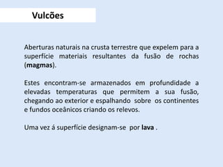 Aberturas naturais na crusta terrestre que expelem para a
superfície materiais resultantes da fusão de rochas
(magmas).
Estes encontram-se armazenados em profundidade a
elevadas temperaturas que permitem a sua fusão,
chegando ao exterior e espalhando sobre os continentes
e fundos oceânicos criando os relevos.
Uma vez á superfície designam-se por lava .
Vulcões
 