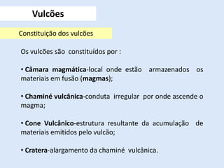Vulcões
Constituição dos vulcões
Os vulcões são constituídos por :
• Câmara magmática-local onde estão armazenados os
materiais em fusão (magmas);
• Chaminé vulcânica-conduta irregular por onde ascende o
magma;
• Cone Vulcânico-estrutura resultante da acumulação de
materiais emitidos pelo vulcão;
• Cratera-alargamento da chaminé vulcânica.
 