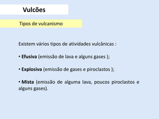 Existem vários tipos de atividades vulcânicas :
• Efusiva (emissão de lava e alguns gases );
• Explosiva (emissão de gases e piroclastos );
• Mista (emissão de alguma lava, poucos piroclastos e
alguns gases).
Vulcões
Tipos de vulcanismo
 