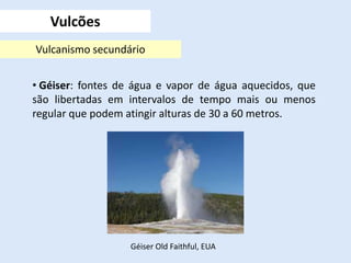Vulcões
Vulcanismo secundário
• Géiser: fontes de água e vapor de água aquecidos, que
são libertadas em intervalos de tempo mais ou menos
regular que podem atingir alturas de 30 a 60 metros.
Géiser Old Faithful, EUA
 