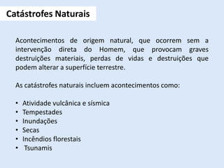 Acontecimentos de origem natural, que ocorrem sem a
intervenção direta do Homem, que provocam graves
destruições materiais, perdas de vidas e destruições que
podem alterar a superfície terrestre.
As catástrofes naturais incluem acontecimentos como:
• Atividade vulcânica e sísmica
• Tempestades
• Inundações
• Secas
• Incêndios florestais
• Tsunamis
Catástrofes Naturais
 