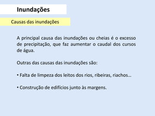 Inundações
A principal causa das inundações ou cheias é o excesso
de precipitação, que faz aumentar o caudal dos cursos
de água.
Outras das causas das inundações são:
• Falta de limpeza dos leitos dos rios, ribeiras, riachos…
• Construção de edifícios junto às margens.
Causas das inundações
 