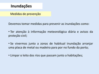 Devemos tomar medidas para prevenir as inundações como:
• Ter atenção à informação meteorológica diária e avisos da
proteção civil;
• Se vivermos junto a zonas de habitual inundação arranjar
uma placa de metal ou madeira para por no fundo da porta;
• Limpar o leito dos rios que passam junto a habitações;
Inundações
Medidas de prevenção
 
