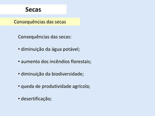 Secas
Consequências das secas
Consequências das secas:
• diminuição da água potável;
• aumento dos incêndios florestais;
• diminuição da biodiversidade;
• queda de produtividade agrícola;
• desertificação;
 
