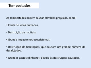 As tempestades podem causar elevados prejuízos, como:
• Perda de vidas humanas;
• Destruição de habitats;
• Grande impacto nos ecossistemas;
• Destruição de habitações, que causam um grande número de
desalojados.
• Grandes gastos (dinheiro), devido às destruições causadas.
Tempestades
 