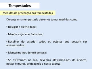 Durante uma tempestade devemos tomar medidas como:
• Desligar a eletricidade;
• Manter as janelas fechadas;
• Recolher do exterior todos os objetos que possam ser
arremessados;
• Mantermo-nos dentro de casa;
• Se estivermos na rua, devemos afastarmo-nos de árvores,
postes e muros, protegendo a nossa cabeça.
Tempestades
Medidas de prevenção das tempestades
 