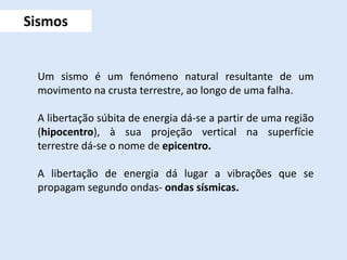 Sismos
Um sismo é um fenómeno natural resultante de um
movimento na crusta terrestre, ao longo de uma falha.
A libertação súbita de energia dá-se a partir de uma região
(hipocentro), à sua projeção vertical na superfície
terrestre dá-se o nome de epicentro.
A libertação de energia dá lugar a vibrações que se
propagam segundo ondas- ondas sísmicas.
 