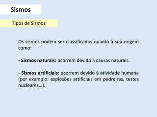 Os sismos podem ser classificados quanto à sua origem
como:
- Sismos naturais: ocorrem devido a causas naturais.
- Sismos artificiais: ocorrem devido à atividade humana
(por exemplo: explosões artificiais em pedreiras, testes
nucleares…).
Sismos
Tipos de Sismos
 