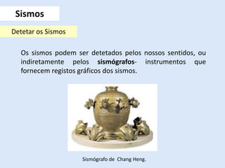 Os sismos podem ser detetados pelos nossos sentidos, ou
indiretamente pelos sismógrafos- instrumentos que
fornecem registos gráficos dos sismos.
Sismos
Detetar os Sismos
Sismógrafo de Chang Heng.
 