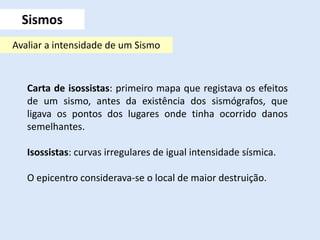 Carta de isossistas: primeiro mapa que registava os efeitos
de um sismo, antes da existência dos sismógrafos, que
ligava os pontos dos lugares onde tinha ocorrido danos
semelhantes.
Isossistas: curvas irregulares de igual intensidade sísmica.
O epicentro considerava-se o local de maior destruição.
Sismos
Avaliar a intensidade de um Sismo
 