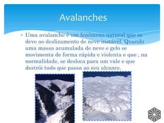 Uma avalanche é um fenómeno natural que se
deve ao deslizamento de neve instável. Quando
uma massa acumulada de neve e gelo se
movimenta de forma rápida e violenta e que , na
normalidade, se desloca para um vale e que
destrói tudo que passa ao seu alcance.
Avalanches
 