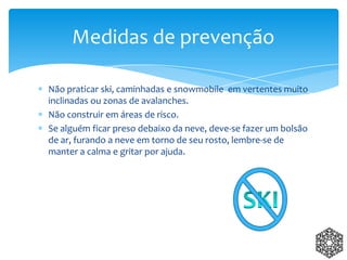 Não praticar ski, caminhadas e snowmobile em vertentes muito
inclinadas ou zonas de avalanches.
Não construir em áreas de risco.
Se alguém ficar preso debaixo da neve, deve-se fazer um bolsão
de ar, furando a neve em torno de seu rosto, lembre-se de
manter a calma e gritar por ajuda.
Medidas de prevenção
 