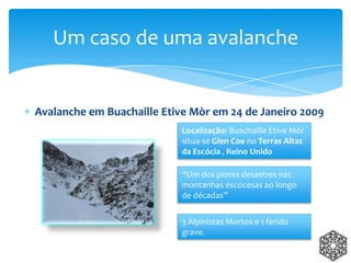Avalanche em Buachaille Etive Mòr em 24 de Janeiro 2009
Um caso de uma avalanche
Localização: Buachaille Etive Mòr
situa-se Glen Coe no Terras Altas
da Escócia , Reino Unido
“Um dos piores desastres nas
montanhas escocesas ao longo
de décadas”
3 Alpinistas Mortos e 1 ferido
grave.
 