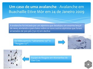 Um caso de uma avalanche - Avalanche em
Buachaille Etive Mòr em 24 de Janeiro 2009
A avalanche foi iniciada por um alpinista que desalojou um enorme lençol
de neve, enviando-o para baixo sobre os nove outros alpinistas que foram
arrastados de 500 pés (150 m) em declive
Os helecopetros: “salvamento 137” e
“Resgate 177”.
Equipe de Resgate em Montanhas de
Glen Coe.
 