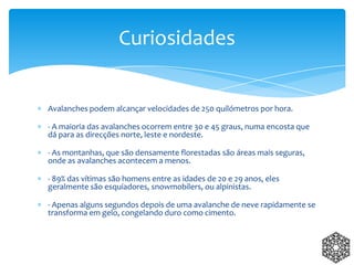 Avalanches podem alcançar velocidades de 250 quilómetros por hora.
- A maioria das avalanches ocorrem entre 30 e 45 graus, numa encosta que
dá para as direcções norte, leste e nordeste.
- As montanhas, que são densamente florestadas são áreas mais seguras,
onde as avalanches acontecem a menos.
- 89% das vítimas são homens entre as idades de 20 e 29 anos, eles
geralmente são esquiadores, snowmobilers, ou alpinistas.
- Apenas alguns segundos depois de uma avalanche de neve rapidamente se
transforma em gelo, congelando duro como cimento.
Curiosidades
 