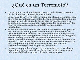 ¿Qué es un Terremoto? Un terremoto es el movimiento brusco de la Tierra, causado por la  liberación de energía acumulada.  La corteza de la Tierra está formada por placas tectónicas, con diferentes características. Estas llevan acomodándose millones de años y han ido dando la forma que hoy conocemos a la superficie de nuestro planeta, originando los continentes y los relieves geográficos aún incompleto porque siguen moviéndose.  Estos movimientos suelen ser lentos e imperceptibles, pero en algunos casos estas placas chocan entre sí impidiendo su desplazamiento. Entonces una placa comienza a desplazarse sobre o bajo la otra originando lentos cambios en la topografía. Pero si el desplazamiento es dificultado comienza a acumularse una energía de tensión que en algún momento se liberará y una de las placas se moverá bruscamente contra la otra rompiéndola y liberándose entonces una cantidad variable de energía que origina el Terremoto.  Las zonas en que las placas ejercen esta fuerza entre ellas se denominan fallas y son, desde luego,los puntos en que con más probabilidad se originen fenómenos sísmicos.  