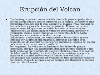 Erupción del Volcan Conducto que pone en comunicación directa la parte superior de la corteza sólida con los niveles inferiores de la misma. Es también una estructura geológica por la cual emergen el magma (roca fundida) en forma de lava y gases del interior del planeta. El ascenso ocurre generalmente en episodios de actividad violenta denominados «erupciones», las cuales pueden variar en intensidad, duración y frecuencia; siendo desde conductos de corrientes de lava hasta Explosiones extremadamente destructivas. Generalmente adquieren una característica forma cónica que es formada por la presión del magma subterráneo así como de la acumulación de material de erupciones anteriores. Encima del volcán podemos encontrar su cráter o caldera. Por lo general, los volcanes se forman en los límites de placas tectónicas, aunque hay excepciones llamadas puntos calientes o hot spots ubicados en el interior de placas tectónicas, como es el caso de las islas Hawái. También existen volcanes submarinos que pueden expulsar el material suficiente para formar islas volcánicas. Los geólogos han clasificado los volcanes en tres categorías: volcanes en escudo, conos de cenizas y conos compuestos (también conocidos como estratovolcanes). 