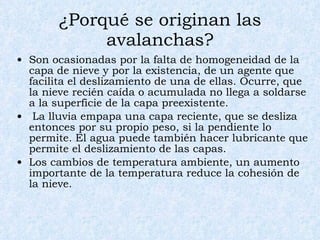 ¿Porqué se originan las avalanchas? Son ocasionadas por la falta de homogeneidad de la capa de nieve y por la existencia, de un agente que facilita el deslizamiento de una de ellas. Ocurre, que la nieve recién caída o acumulada no llega a soldarse a la superficie de la capa preexistente.  La lluvia empapa una capa reciente, que se desliza entonces por su propio peso, si la pendiente lo permite. El agua puede también hacer lubricante que permite el deslizamiento de las capas.  Los cambios de temperatura ambiente, un aumento importante de la temperatura reduce la cohesión de la nieve.  