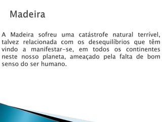 A Madeira sofreu uma catástrofe natural terrível,
talvez relacionada com os desequilíbrios que têm
vindo a manifestar-se, em todos os continentes
neste nosso planeta, ameaçado pela falta de bom
senso do ser humano.
 