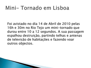 Foi avistado no dia 14 de Abril de 2010 pelas
16h e 30m no Rio Tejo um mini-tornado que
durou entre 10 a 12 segundos. A sua passagem
espalhou destruição, partindo telhas e antenas
de televisão de habitações e fazendo voar
outros objectos.
 